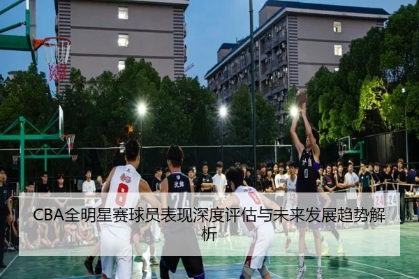 CBA全明星赛球员表现深度评估与未来发展趋势解析