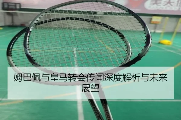 姆巴佩与皇马转会传闻深度解析与未来展望